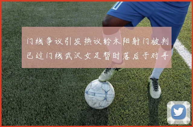 门线争议引发热议铃木阳射门被判已过门线武汉女足暂时落后于对手