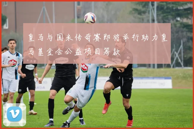 皇马与国米传奇赛即将举行助力皇马基金会公益项目筹款