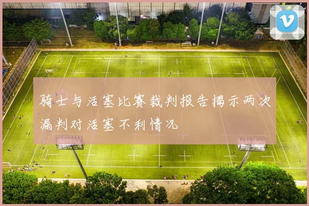 骑士与活塞比赛裁判报告揭示两次漏判对活塞不利情况