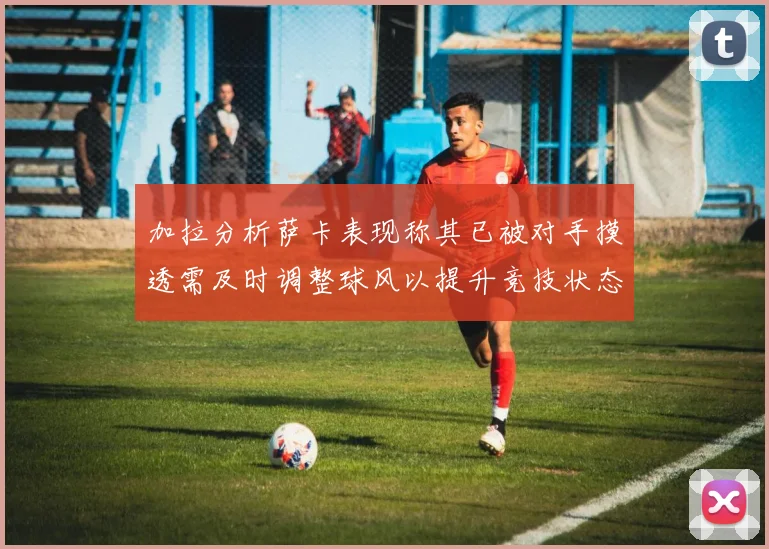 加拉分析萨卡表现称其已被对手摸透需及时调整球风以提升竞技状态