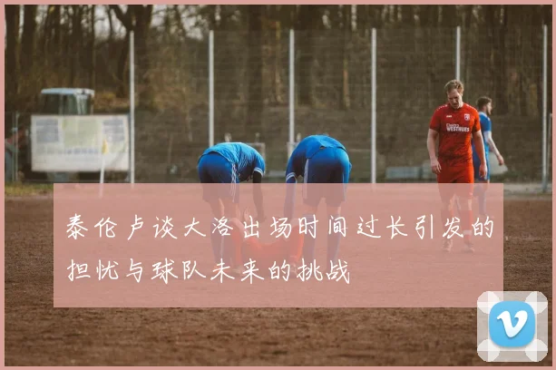 泰伦卢谈大洛出场时间过长引发的担忧与球队未来的挑战