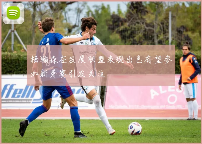 杨瀚森在发展联盟表现出色有望参加新秀赛引发关注