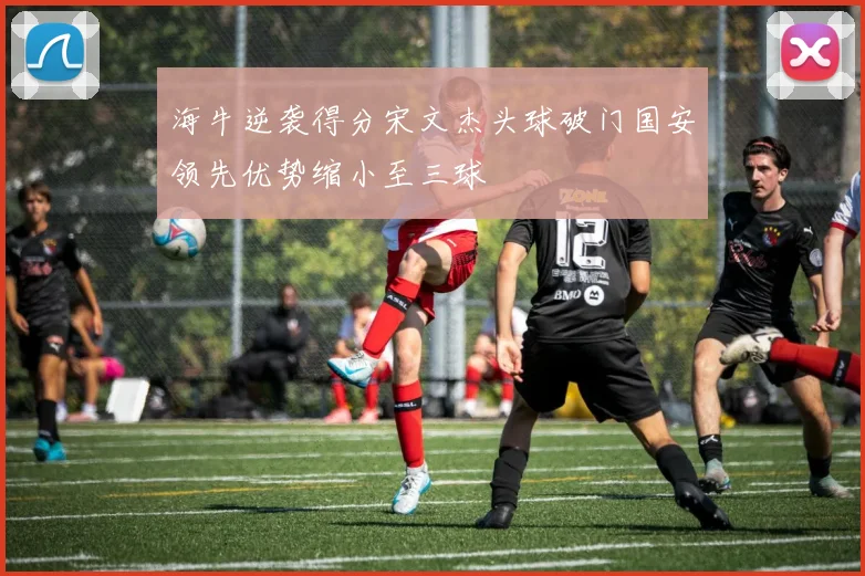 海牛逆袭得分宋文杰头球破门国安领先优势缩小至三球