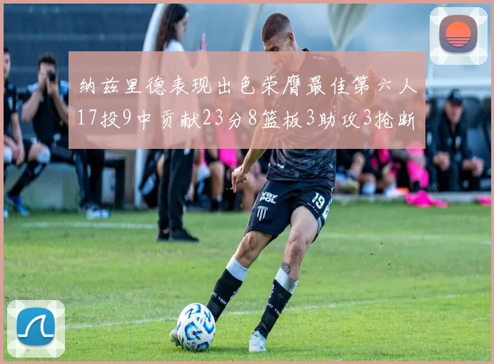 纳兹里德表现出色荣膺最佳第六人17投9中贡献23分8篮板3助攻3抢断1盖帽