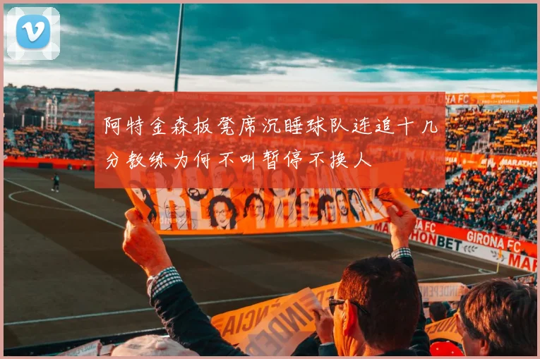阿特金森板凳席沉睡球队连追十几分教练为何不叫暂停不换人
