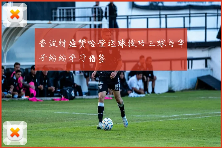 香波特盛赞哈登运球技巧三球与华子纷纷学习借鉴