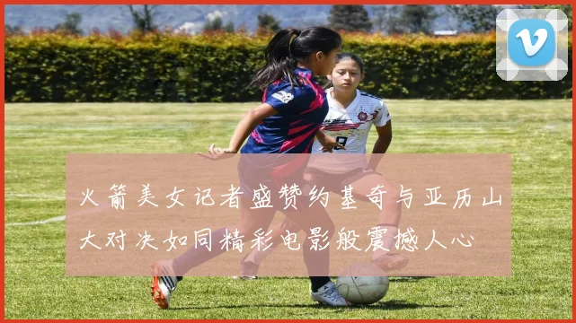 火箭美女记者盛赞约基奇与亚历山大对决如同精彩电影般震撼人心