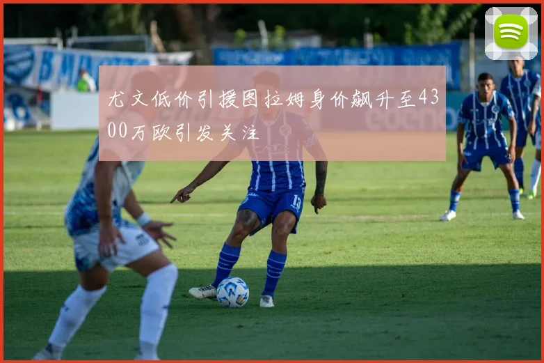 尤文低价引援图拉姆身价飙升至4300万欧引发关注