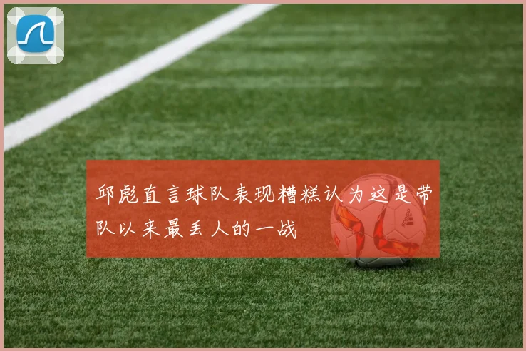 邱彪直言球队表现糟糕认为这是带队以来最丢人的一战