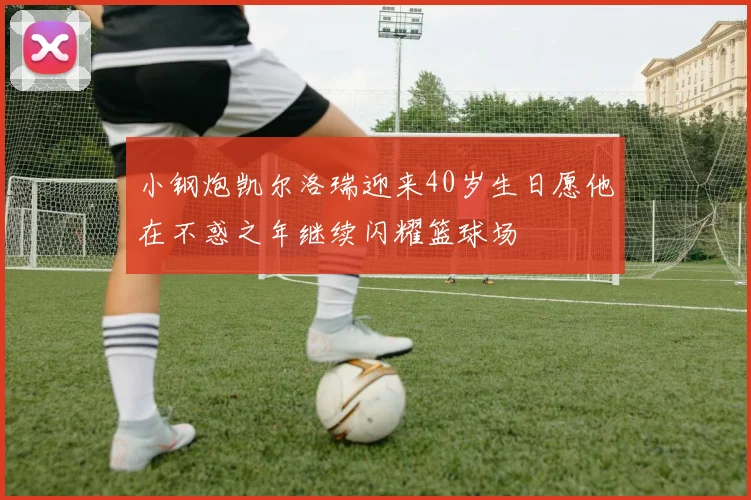 小钢炮凯尔洛瑞迎来40岁生日愿他在不惑之年继续闪耀篮球场