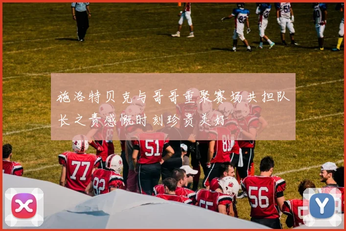 施洛特贝克与哥哥重聚赛场共担队长之责感慨时刻珍贵美好
