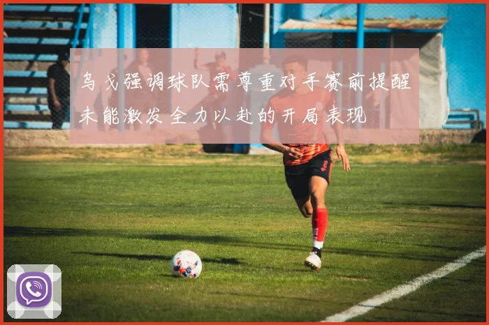 乌戈强调球队需尊重对手赛前提醒未能激发全力以赴的开局表现