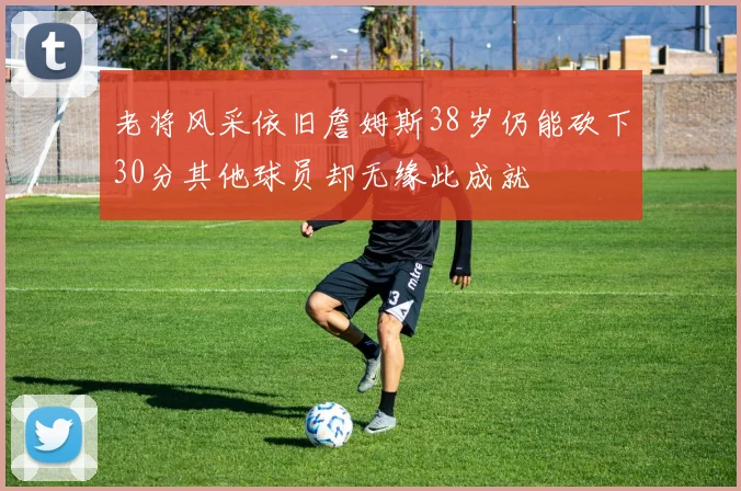 老将风采依旧詹姆斯38岁仍能砍下30分其他球员却无缘此成就