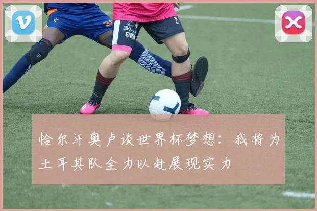 恰尔汗奥卢谈世界杯梦想：我将为土耳其队全力以赴展现实力