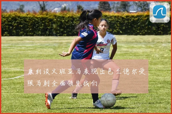 康利谈文班亚马表现出色兰德尔受限马刺全面领先我们