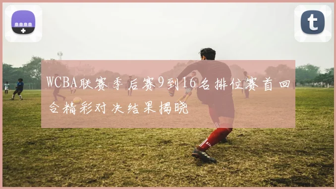 WCBA联赛季后赛9到16名排位赛首回合精彩对决结果揭晓