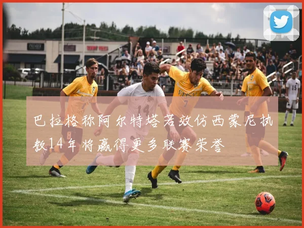 巴拉格称阿尔特塔若效仿西蒙尼执教14年将赢得更多联赛荣誉