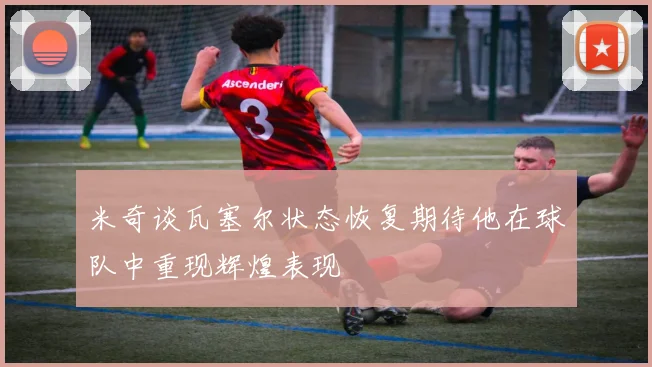 米奇谈瓦塞尔状态恢复期待他在球队中重现辉煌表现