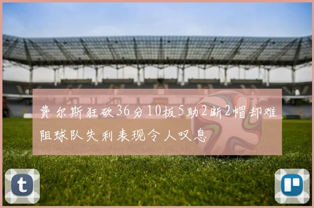 费尔斯狂砍36分10板5助2断2帽却难阻球队失利表现令人叹息
