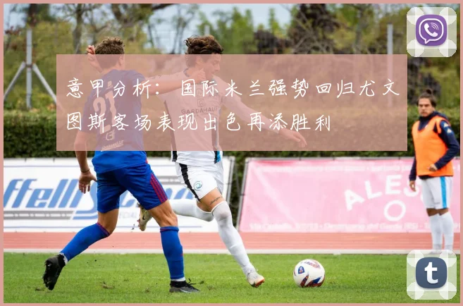 意甲分析：国际米兰强势回归尤文图斯客场表现出色再添胜利