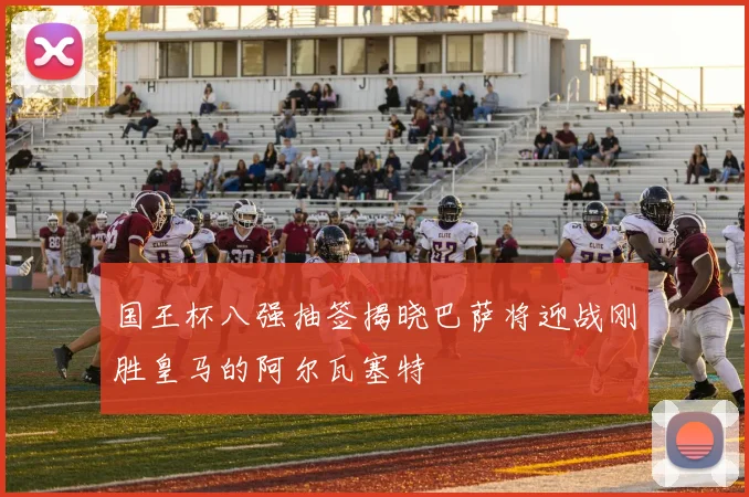 国王杯八强抽签揭晓巴萨将迎战刚胜皇马的阿尔瓦塞特