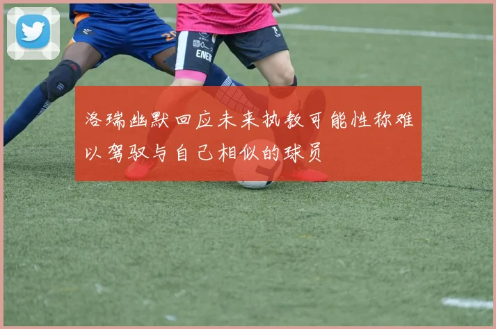 洛瑞幽默回应未来执教可能性称难以驾驭与自己相似的球员
