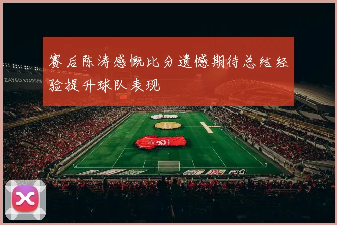 赛后陈涛感慨比分遗憾期待总结经验提升球队表现
