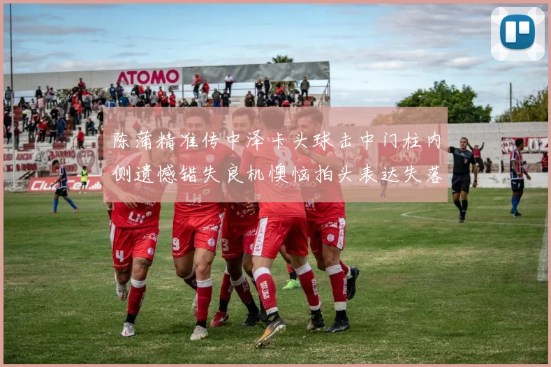 陈蒲精准传中泽卡头球击中门柱内侧遗憾错失良机懊恼拍头表达失落情绪