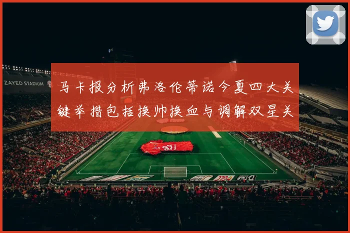 马卡报分析弗洛伦蒂诺今夏四大关键举措包括换帅换血与调解双星关系