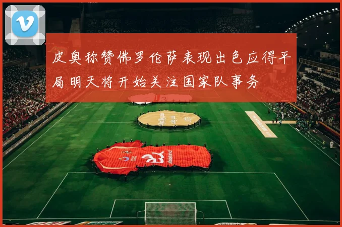 皮奥称赞佛罗伦萨表现出色应得平局明天将开始关注国家队事务