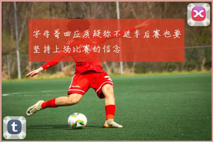 字母哥回应质疑称不进季后赛也要坚持上场比赛的信念