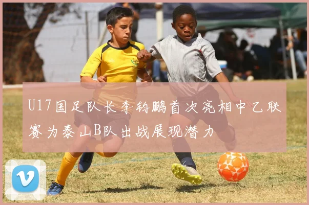 U17国足队长李钧鹏首次亮相中乙联赛为泰山B队出战展现潜力