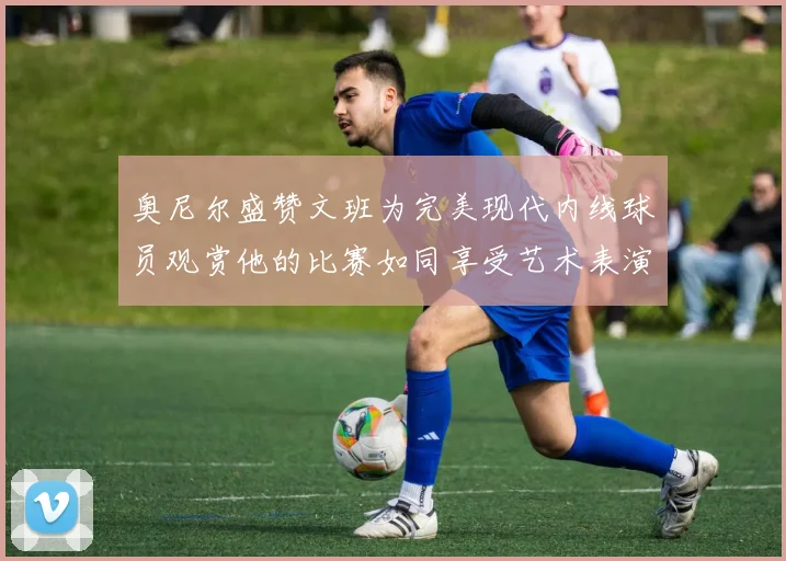 奥尼尔盛赞文班为完美现代内线球员观赏他的比赛如同享受艺术表演