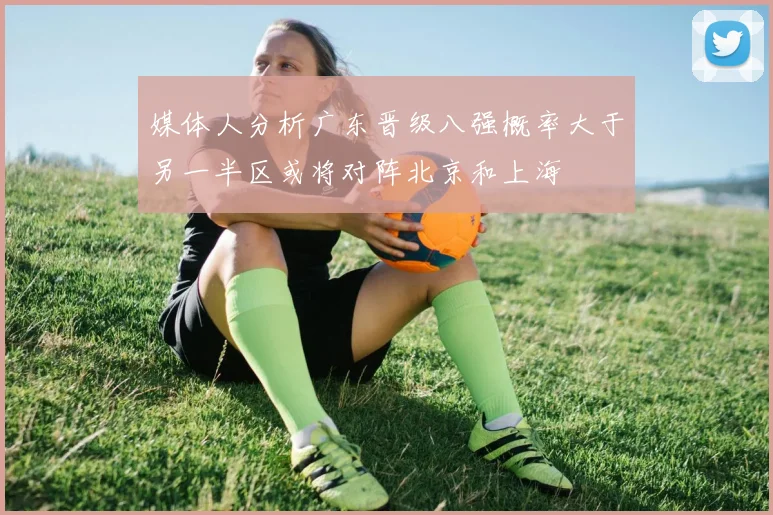 媒体人分析广东晋级八强概率大于另一半区或将对阵北京和上海