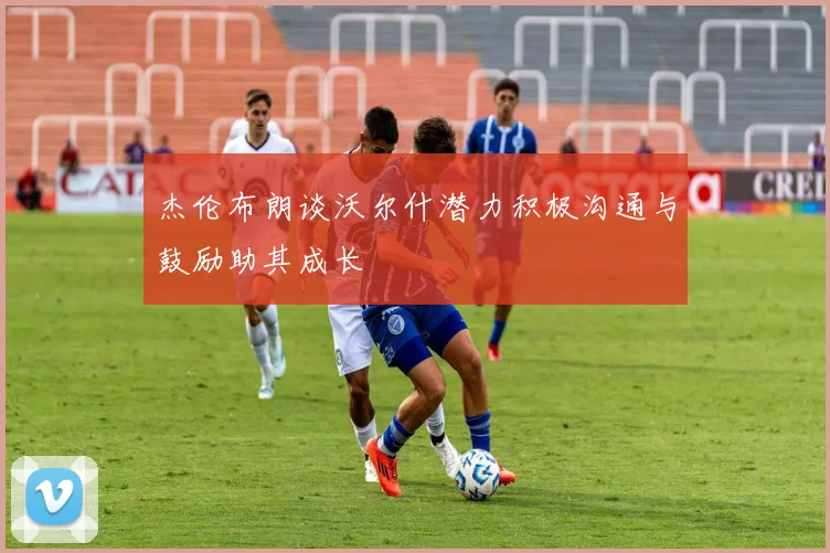 杰伦布朗谈沃尔什潜力积极沟通与鼓励助其成长
