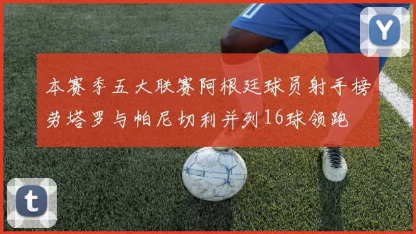本赛季五大联赛阿根廷球员射手榜劳塔罗与帕尼切利并列16球领跑