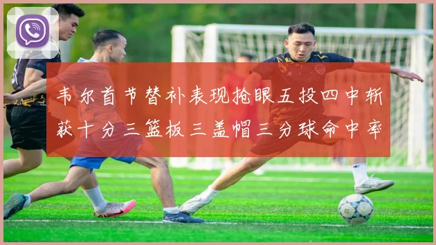 韦尔首节替补表现抢眼五投四中斩获十分三篮板三盖帽三分球命中率高达六成