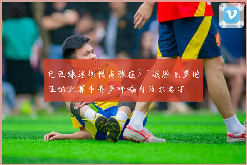 巴西球迷热情高涨在3-1战胜克罗地亚的比赛中齐声呼喊内马尔名字