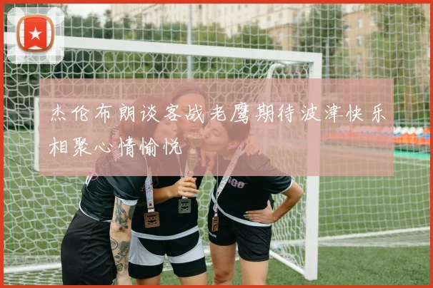 杰伦布朗谈客战老鹰期待波津快乐相聚心情愉悦