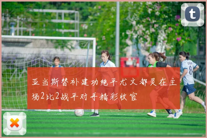 亚当斯替补建功绝平尤文都灵在主场2比2战平对手精彩收官