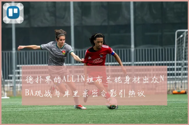 德扑界的ALLIN姐布兰妮身材出众NBA观战与库里亲密合影引热议