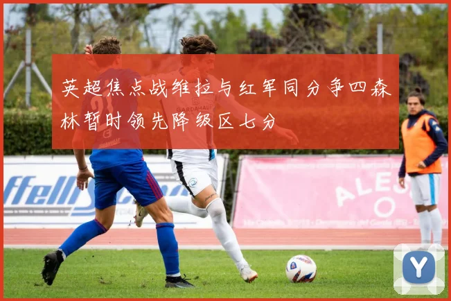 英超焦点战维拉与红军同分争四森林暂时领先降级区七分