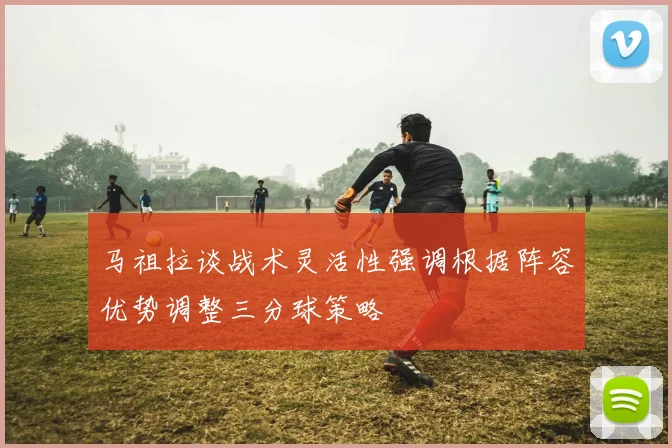 马祖拉谈战术灵活性强调根据阵容优势调整三分球策略